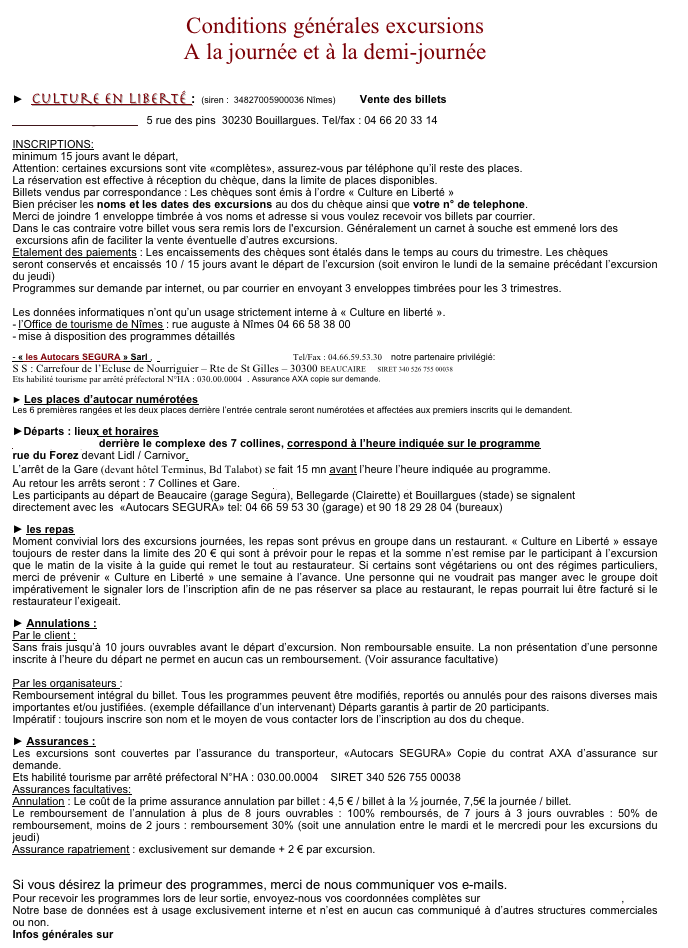 Conditions générales excursions
A la journée et à la demi-journée


►  Culture en Liberté :  (siren :  34827005900036 Nîmes)        Vente des billets

cultureenliberte@aol.com   5 rue des pins  30230 Bouillargues. Tel/fax : 04 66 20 33 14

INSCRIPTIONS:
minimum 15 jours avant le départ, 
Attention: certaines excursions sont vite «complètes», assurez-vous par téléphone qu’il reste des places. 
La réservation est effective à réception du chèque, dans la limite de places disponibles.
Billets vendus par correspondance : Les chèques sont émis à l’ordre « Culture en Liberté » 
Bien préciser les noms et les dates des excursions au dos du chèque ainsi que votre n° de telephone.
Merci de joindre 1 enveloppe timbrée à vos noms et adresse si vous voulez recevoir vos billets par courrier. 
Dans le cas contraire votre billet vous sera remis lors de l'excursion. Généralement un carnet à souche est emmené lors des
 excursions afin de faciliter la vente éventuelle d’autres excursions.
Etalement des paiements : Les encaissements des chèques sont étalés dans le temps au cours du trimestre. Les chèques 
seront conservés et encaissés 10 / 15 jours avant le départ de l’excursion (soit environ le lundi de la semaine précédant l’excursion du jeudi) 
Programmes sur demande par internet, ou par courrier en envoyant 3 enveloppes timbrées pour les 3 trimestres. 

Les données informatiques n’ont qu’un usage strictement interne à « Culture en liberté ».
l’Office de tourisme de Nîmes : rue auguste à Nîmes 04 66 58 38 00  
mise à disposition des programmes détaillés 

- « les Autocars SEGURA » Sarl ,   autocars.segura@wanadoo.fr   Tel/Fax : 04.66.59.53.30    notre partenaire privilégié:
S S : Carrefour de l’Ecluse de Nourriguier – Rte de St Gilles – 30300 BEAUCAIRE     SIRET 340 526 755 00038 
Ets habilité tourisme par arrêté préfectoral N°HA : 030.00.0004  . Assurance AXA copie sur demande.

► Les places d’autocar numérotées
Les 6 premières rangées et les deux places derrière l’entrée centrale seront numérotées et affectées aux premiers inscrits qui le demandent. 

►Départs : lieux et horaires
L’arrêt principal derrière le complexe des 7 collines, correspond à l’heure indiquée sur le programme 
rue du Forez devant Lidl / Carnivor.  
L’arrêt de la Gare (devant hôtel Terminus, Bd Talabot) se fait 15 mn avant l’heure l’heure indiquée au programme. 
Au retour les arrêts seront : 7 Collines et Gare.           (voir: Lieux de rendez-vous)
Les participants au départ de Beaucaire (garage Segura), Bellegarde (Clairette) et Bouillargues (stade) se signalent 
directement avec les  «Autocars SEGURA» tel: 04 66 59 53 30 (garage) et 90 18 29 28 04 (bureaux)

► les repas
Moment convivial lors des excursions journées, les repas sont prévus en groupe dans un restaurant. « Culture en Liberté » essaye toujours de rester dans la limite des 20 € qui sont à prévoir pour le repas et la somme n’est remise par le participant à l’excursion que le matin de la visite à la guide qui remet le tout au restaurateur. Si certains sont végétariens ou ont des régimes particuliers, merci de prévenir « Culture en Liberté » une semaine à l’avance. Une personne qui ne voudrait pas manger avec le groupe doit impérativement le signaler lors de l’inscription afin de ne pas réserver sa place au restaurant, le repas pourrait lui être facturé si le restaurateur l’exigeait.

► Annulations :
Par le client :
Sans frais jusqu’à 10 jours ouvrables avant le départ d’excursion. Non remboursable ensuite. La non présentation d’une personne inscrite à l’heure du départ ne permet en aucun cas un remboursement. (Voir assurance facultative)

Par les organisateurs :     
Remboursement intégral du billet. Tous les programmes peuvent être modifiés, reportés ou annulés pour des raisons diverses mais importantes et/ou justifiées. (exemple défaillance d’un intervenant) Départs garantis à partir de 20 participants.                  
Impératif : toujours inscrire son nom et le moyen de vous contacter lors de l’inscription au dos du cheque.

► Assurances :
Les excursions sont couvertes par l’assurance du transporteur, «Autocars SEGURA» Copie du contrat AXA d’assurance sur demande.    
Ets habilité tourisme par arrêté préfectoral N°HA : 030.00.0004    SIRET 340 526 755 00038
Assurances facultatives:
Annulation : Le coût de la prime assurance annulation par billet : 4,5 € / billet à la ½ journée, 7,5€ la journée / billet. 
Le remboursement de l’annulation à plus de 8 jours ouvrables : 100% remboursés, de 7 jours à 3 jours ouvrables : 50% de remboursement, moins de 2 jours : remboursement 30% (soit une annulation entre le mardi et le mercredi pour les excursions du jeudi)    
Assurance rapatriement : exclusivement sur demande + 2 € par excursion.


Si vous désirez la primeur des programmes, merci de nous communiquer vos e-mails.
Pour recevoir les programmes lors de leur sortie, envoyez-nous vos coordonnées complètes sur cultureenliberte@aol.com ,
Notre base de données est à usage exclusivement interne et n’est en aucun cas communiqué à d’autres structures commerciales ou non.
Infos générales sur www.cultureenliberte.com